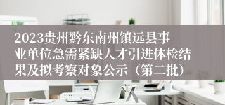 2023贵州黔东南州镇远县事业单位急需紧缺人才引进体检结果及拟考察对象公示（第二批）