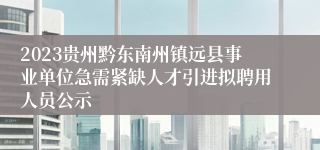 2023贵州黔东南州镇远县事业单位急需紧缺人才引进拟聘用人员公示