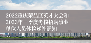 2022重庆荣昌区英才大会和2023年一季度考核招聘事业单位人员体检递补通知
