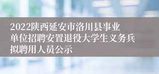 2022陕西延安市洛川县事业单位招聘安置退役大学生义务兵拟聘用人员公示