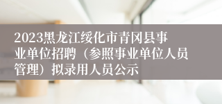 2023黑龙江绥化市青冈县事业单位招聘（参照事业单位人员管理）拟录用人员公示