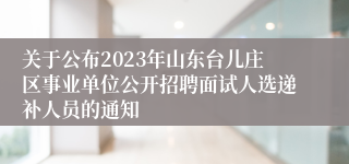 关于公布2023年山东台儿庄区事业单位公开招聘面试人选递补人员的通知