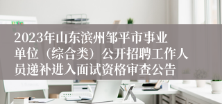 2023年山东滨州邹平市事业单位（综合类）公开招聘工作人员递补进入面试资格审查公告