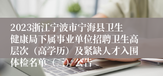 2023浙江宁波市宁海县卫生健康局下属事业单位招聘卫生高层次（高学历）及紧缺人才入围体检名单（三）公告