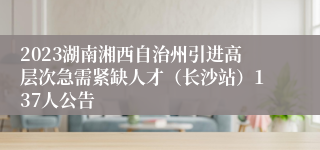 2023湖南湘西自治州引进高层次急需紧缺人才（长沙站）137人公告