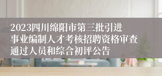 2023四川绵阳市第三批引进事业编制人才考核招聘资格审查通过人员和综合初评公告