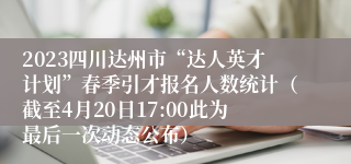 2023四川达州市“达人英才计划”春季引才报名人数统计（截至4月20日17:00此为最后一次动态公布）