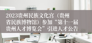 2023贵州民族文化宫（贵州省民族博物馆）参加“第十一届贵州人才博览会”引进人才公告