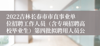 2022吉林长春市市直事业单位招聘工作人员（含专项招聘高校毕业生）第四批拟聘用人员公示