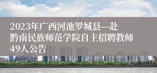 2023年广西河池罗城县—赴黔南民族师范学院自主招聘教师49人公告