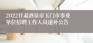 2022甘肃酒泉市玉门市事业单位招聘工作人员递补公告