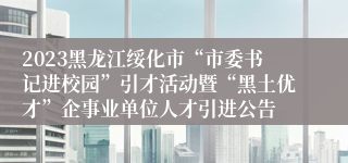 2023黑龙江绥化市“市委书记进校园”引才活动暨“黑土优才”企事业单位人才引进公告