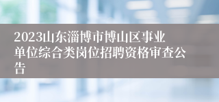 2023山东淄博市博山区事业单位综合类岗位招聘资格审查公告
