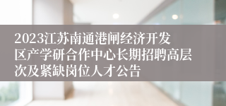 2023江苏南通港闸经济开发区产学研合作中心长期招聘高层次及紧缺岗位人才公告