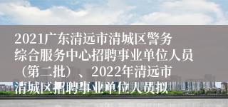 2021广东清远市清城区警务综合服务中心招聘事业单位人员（第二批）、2022年清远市清城区招聘事业单位人员拟