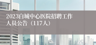 2023白城中心医院招聘工作人员公告（117人）