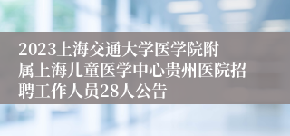 2023上海交通大学医学院附属上海儿童医学中心贵州医院招聘工作人员28人公告