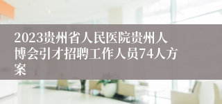 2023贵州省人民医院贵州人博会引才招聘工作人员74人方案