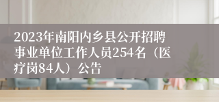 2023年南阳内乡县公开招聘事业单位工作人员254名（医疗岗84人）公告