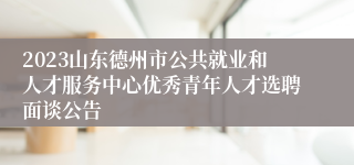 2023山东德州市公共就业和人才服务中心优秀青年人才选聘面谈公告