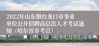 2022年山东烟台龙口市事业单位公开招聘高层次人才考试通知（哈尔滨市考点） 