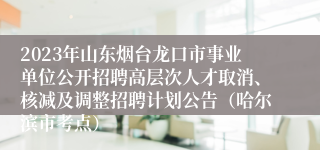 2023年山东烟台龙口市事业单位公开招聘高层次人才取消、核减及调整招聘计划公告（哈尔滨市考点） 