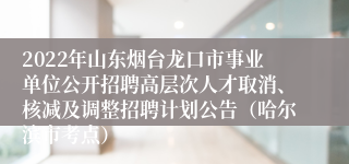 2022年山东烟台龙口市事业单位公开招聘高层次人才取消、核减及调整招聘计划公告（哈尔滨市考点）