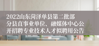 2022山东菏泽单县第二批部分县直事业单位、融媒体中心公开招聘专业技术人才拟聘用公告