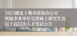 2023湖北十堰市政协办公室所属事业单位引进硕士研究生及以上高层次人才笔试公告 