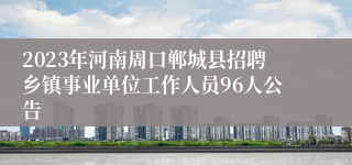 2023年河南周口郸城县招聘乡镇事业单位工作人员96人公告