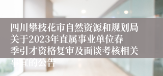 四川攀枝花市自然资源和规划局关于2023年直属事业单位春季引才资格复审及面谈考核相关事宜的公告