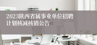 2023陕西省属事业单位招聘计划核减核销公告