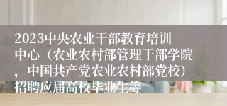 2023中央农业干部教育培训中心（农业农村部管理干部学院，中国共产党农业农村部党校）招聘应届高校毕业生等