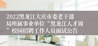 2022黑龙江大庆市委老干部局所属事业单位“黑龙江人才周”校园招聘工作人员面试公告