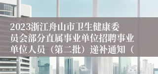 2023浙江舟山市卫生健康委员会部分直属事业单位招聘事业单位人员（第二批）递补通知（一）