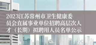 2023江苏常州市卫生健康委员会直属事业单位招聘高层次人才（长期）拟聘用人员名单公示（一）