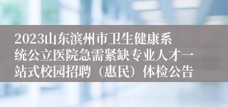 2023山东滨州市卫生健康系统公立医院急需紧缺专业人才一站式校园招聘（惠民）体检公告