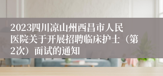 2023四川凉山州西昌市人民医院关于开展招聘临床护士（第2次）面试的通知