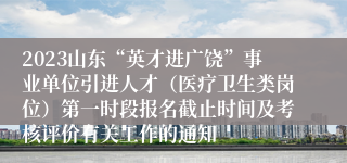 2023山东“英才进广饶”事业单位引进人才（医疗卫生类岗位）第一时段报名截止时间及考核评价有关工作的通知