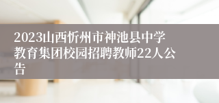 2023山西忻州市神池县中学教育集团校园招聘教师22人公告