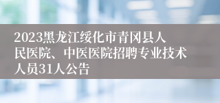 2023黑龙江绥化市青冈县人民医院、中医医院招聘专业技术人员31人公告