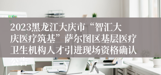 2023黑龙江大庆市“智汇大庆医疗筑基”萨尔图区基层医疗卫生机构人才引进现场资格确认公告