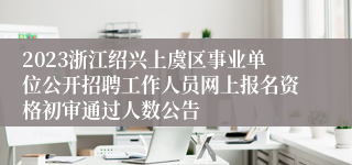 2023浙江绍兴上虞区事业单位公开招聘工作人员网上报名资格初审通过人数公告