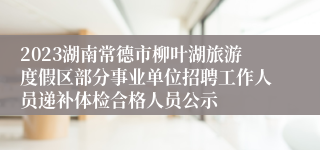 2023湖南常德市柳叶湖旅游度假区部分事业单位招聘工作人员递补体检合格人员公示