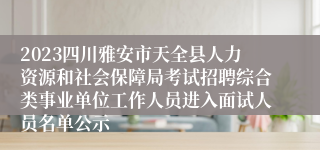 2023四川雅安市天全县人力资源和社会保障局考试招聘综合类事业单位工作人员进入面试人员名单公示