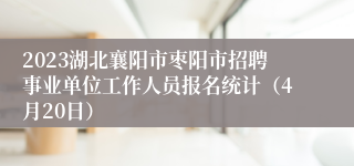 2023湖北襄阳市枣阳市招聘事业单位工作人员报名统计（4月20日）