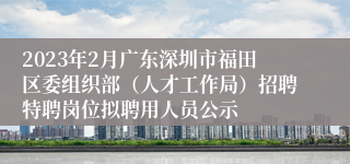 2023年2月广东深圳市福田区委组织部（人才工作局）招聘特聘岗位拟聘用人员公示