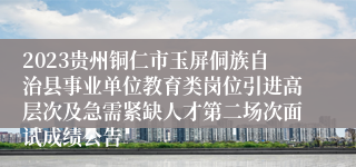 2023贵州铜仁市玉屏侗族自治县事业单位教育类岗位引进高层次及急需紧缺人才第二场次面试成绩公告