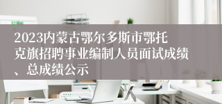 2023内蒙古鄂尔多斯市鄂托克旗招聘事业编制人员面试成绩、总成绩公示
