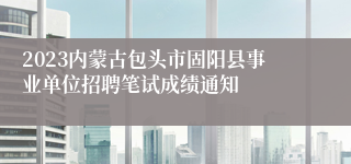 2023内蒙古包头市固阳县事业单位招聘笔试成绩通知